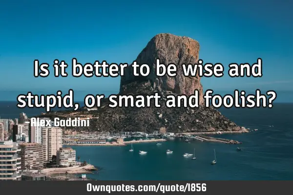 Is it better to be wise and stupid, or smart and foolish?