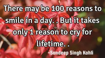 There may be 100 reasons to smile in a day.. But it takes only 1 reason to cry for lifetime..