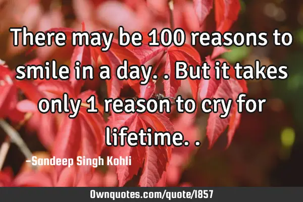 There may be 100 reasons to smile in a day.. But it takes only 1 reason to cry for lifetime..