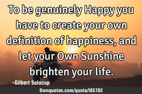To be genuinely Happy you have to create your own definition of happiness, and let your Own S