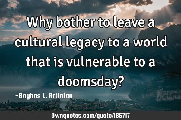 Why bother to leave a cultural legacy to a world that is vulnerable to a doomsday?