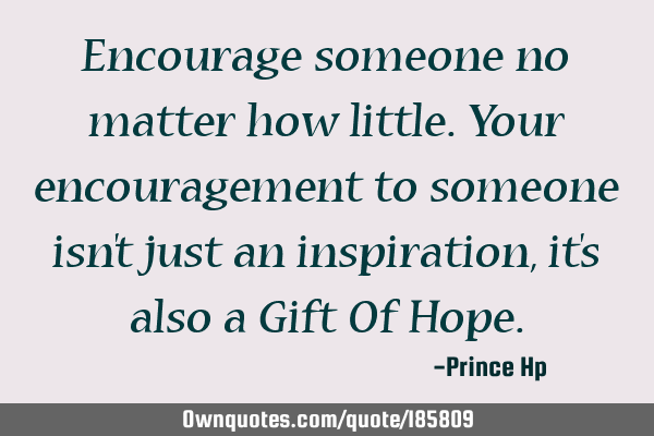 Encourage someone no matter how little. Your encouragement to someone isn