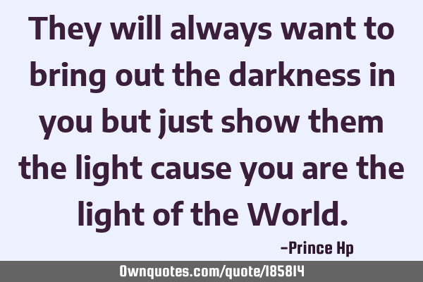 They will always want to bring out the darkness in you but just show them the light cause you are