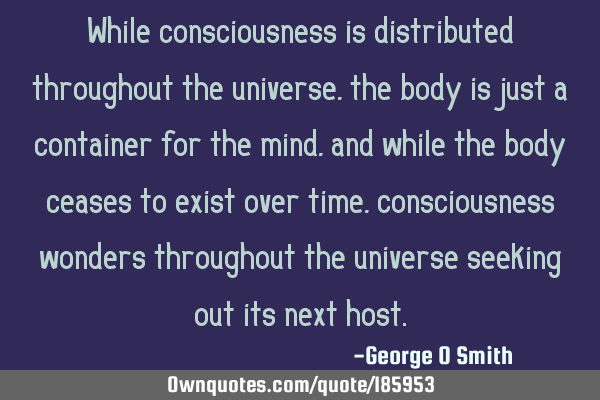 While consciousness is distributed throughout the universe, the body is just a container for the