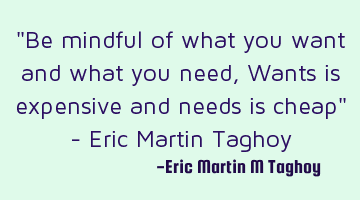 "Be mindful of what you want and what you need,
Wants is expensive and needs is cheap"

- Eric M
