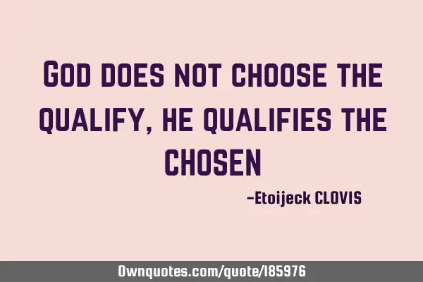 God does not choose the qualify, he qualifies the CHOSEN