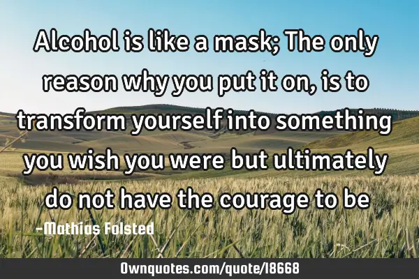 Alcohol is like a mask; The only reason why you put it on, is to transform yourself into something