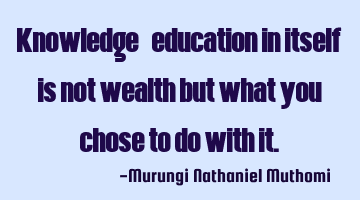 Knowledge/education in itself is not wealth but what you chose to do with it.