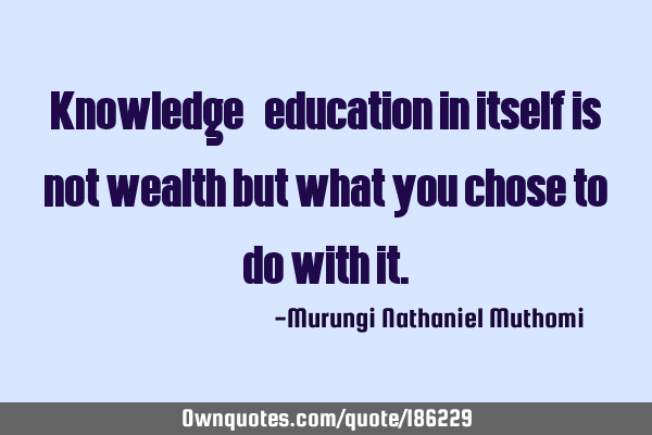 Knowledge/education in itself is not wealth but what you chose to do with