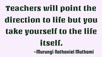 Teachers will point the direction to life but you take yourself to the life itself.