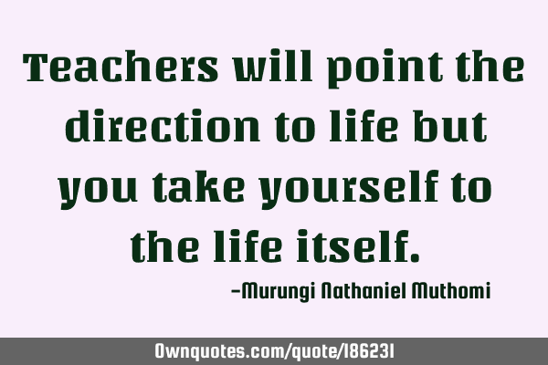 Teachers will point the direction to life but you take yourself to the life