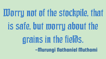 Worry not of the stockpile, that is safe, but worry about the grains in the fields.