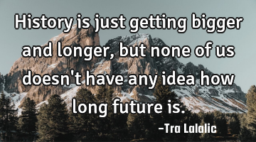 History is just getting bigger and longer,but none of us doesn