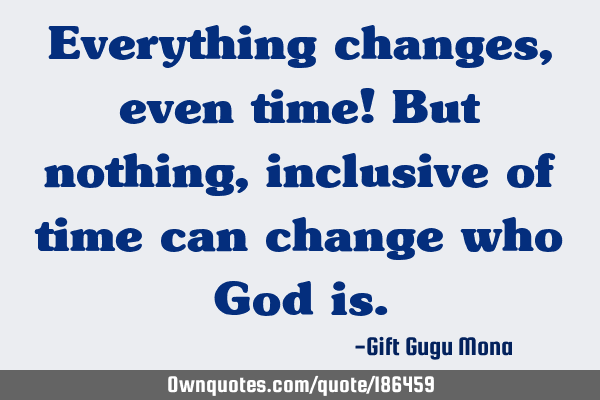 Everything changes, even time! But nothing, inclusive of time ...