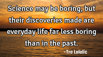 Science may be boring,but their discoveries made are everyday life far less boring than in the past.