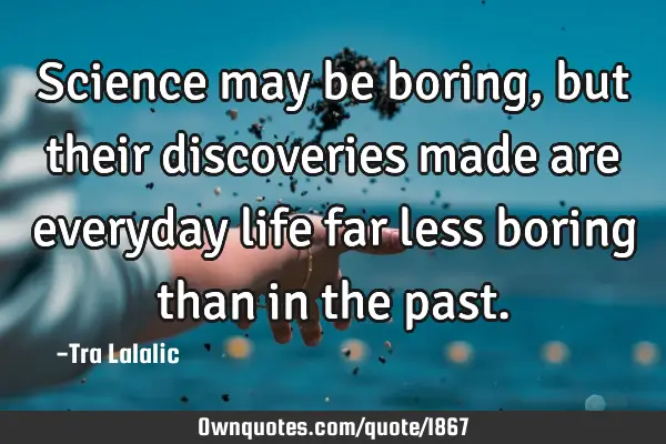 Science may be boring,but their discoveries made are everyday life far less boring than in the