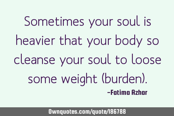 Sometimes your soul is heavier that your body so cleanse your soul to loose some weight (burden)