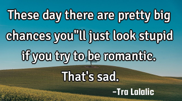 These day there are pretty big chances you"ll just look stupid if you try to be romantic.That