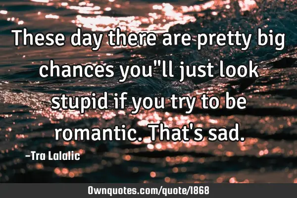 These day there are pretty big chances you"ll just look stupid if you try to be romantic.That