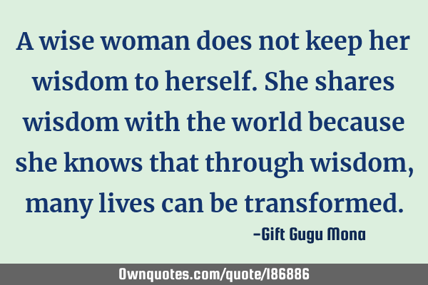 A wise woman does not keep her wisdom to herself. She shares wisdom with the world because she