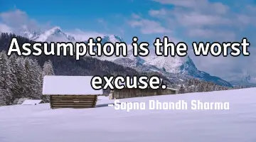 Assumption is the worst excuse.