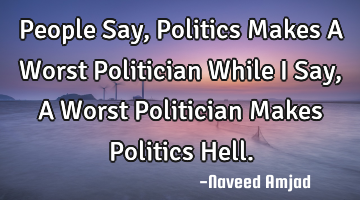People Say, Politics Makes A Worst Politician While I Say, A Worst Politician Makes Politics Hell.