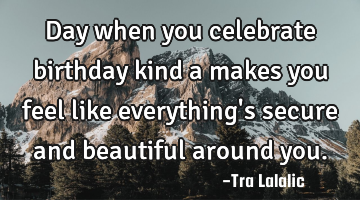 Day when you celebrate birthday kind a makes you feel like everything
