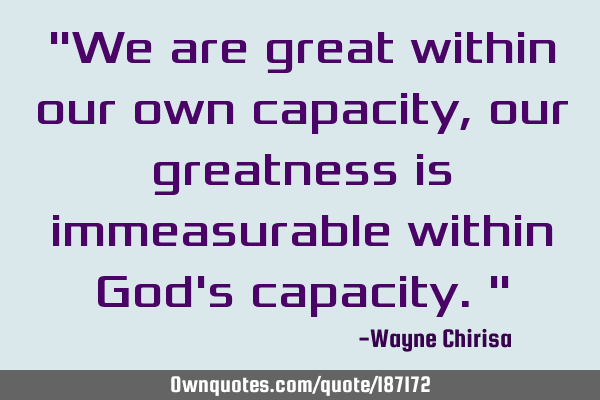 "We are great within our own capacity, our greatness is immeasurable within God