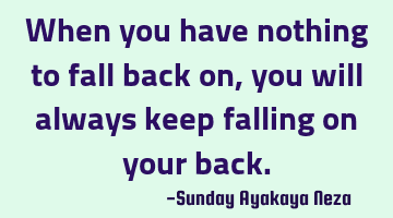 When you have nothing to fall back on,you will always keep falling on your back.
