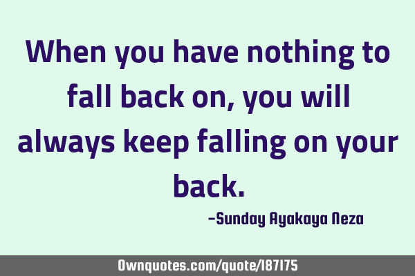When you have nothing to fall back on,you will always keep falling on your