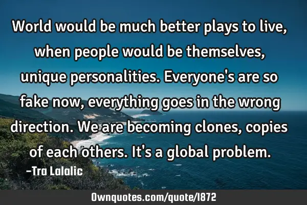 World would be much better plays to live,when people would be themselves,unique personalities.E