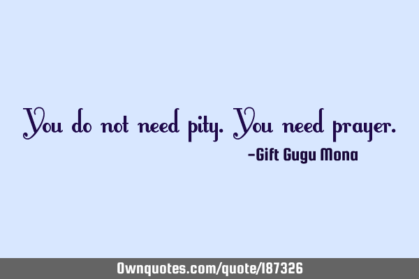 You do not need pity. You need