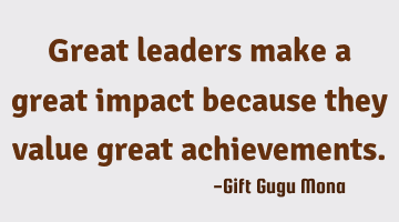 Great leaders make a great impact because they value great achievements.