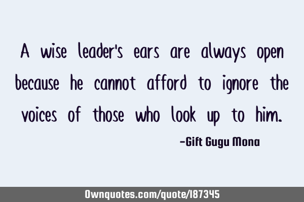 A wise leader’s ears are always open because he cannot afford to ignore the voices of those who