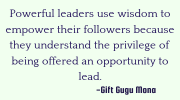 Powerful leaders use wisdom to empower their followers because they understand the privilege of