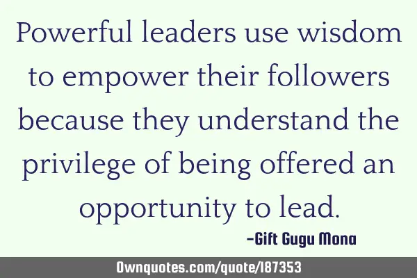Powerful leaders use wisdom to empower their followers because they understand the privilege of