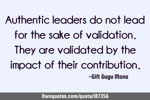 Authentic leaders do not lead for the sake of validation. They are validated by the impact of their