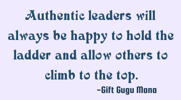 Authentic leaders will always be happy to hold the ladder and allow others to climb to the top.