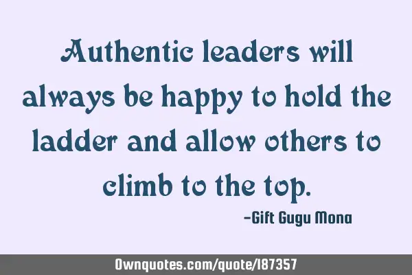 Authentic leaders will always be happy to hold the ladder and allow others to climb to the