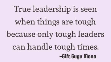 True leadership is seen when things are tough because only tough leaders can handle tough times.