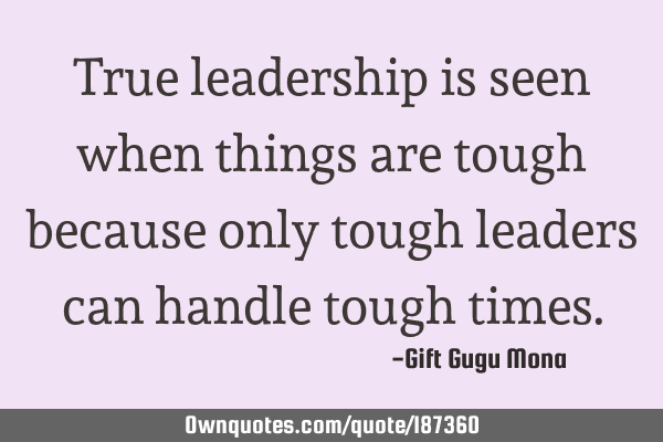 True leadership is seen when things are tough because only tough leaders can handle tough