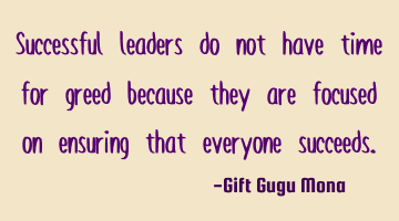 Successful leaders do not have time for greed because they are focused on ensuring that everyone