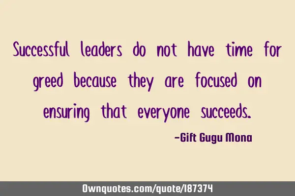 Successful leaders do not have time for greed because they are focused on ensuring that everyone