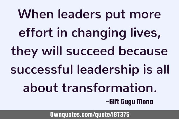 When leaders put more effort in changing lives, they will succeed because successful leadership is