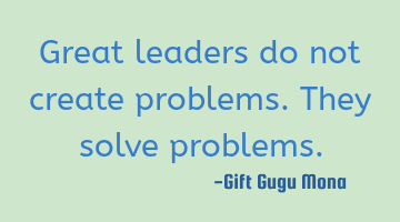 Great leaders do not create problems. They solve problems.