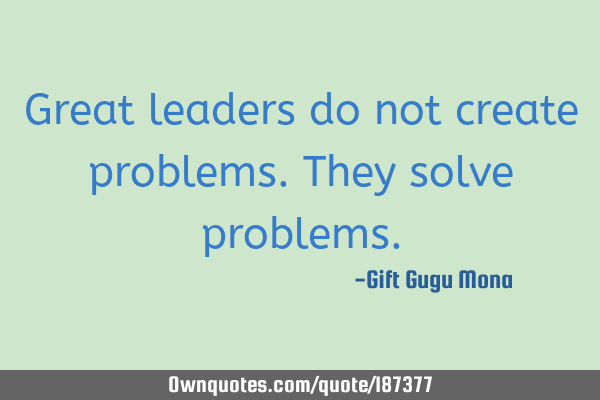 Great leaders do not create problems. They solve