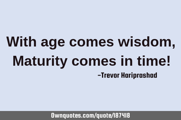 With age comes wisdom, Maturity comes in time!