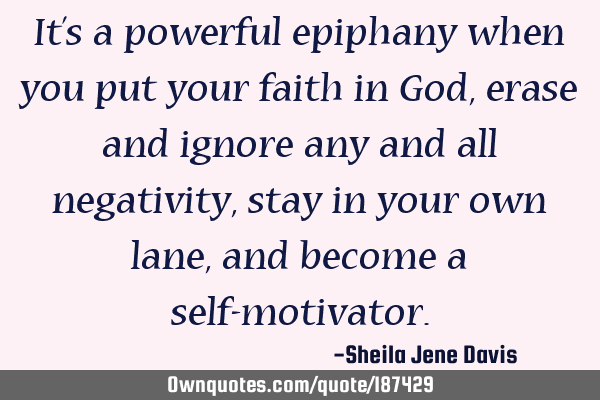 It’s a powerful epiphany when you put your faith in God, erase and ignore any and all negativity,
