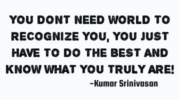 YOU DONT NEED WORLD TO RECOGNIZE YOU,
YOU JUST HAVE TO DO THE BEST AND KNOW WHAT YOU TRULY ARE!