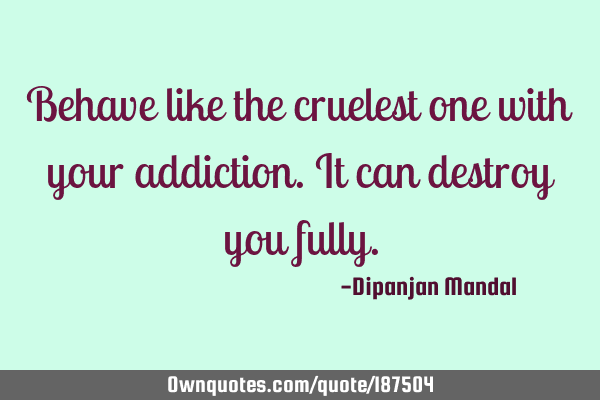 Behave like the cruelest one with your addiction. It can destroy you